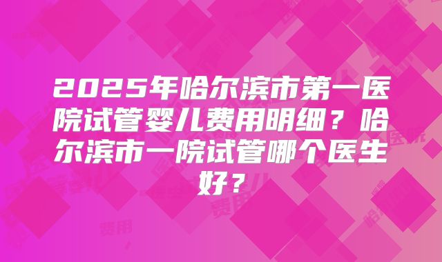 2025年哈尔滨市第一医院试管婴儿费用明细?哈尔滨市一院试管哪个医生好?