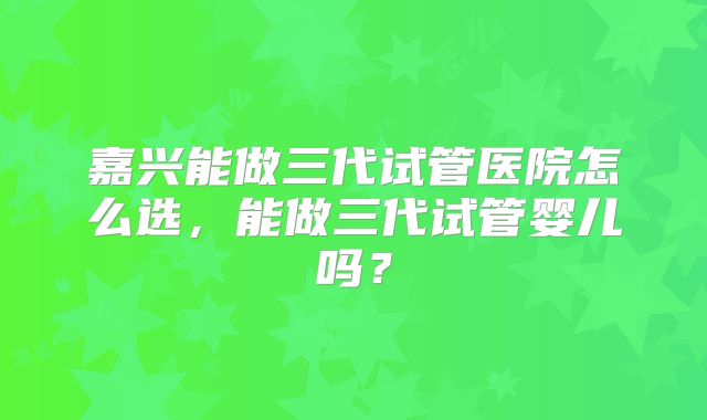 嘉兴能做三代试管医院怎么选，能做三代试管婴儿吗？