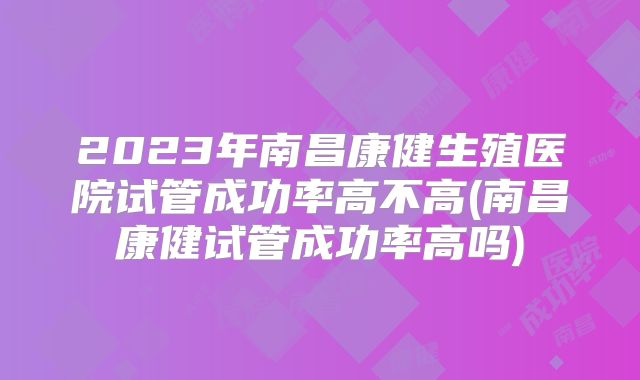 2023年南昌康健生殖医院试管成功率高不高(南昌康健试管成功率高吗)
