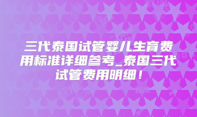 三代泰国试管婴儿生育费用标准详细参考_泰国三代试管费用明细！
