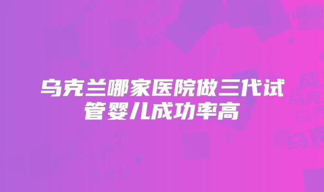乌克兰哪家医院做三代试管婴儿成功率高