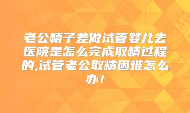 老公精子差做试管婴儿去医院是怎么完成取精过程的,试管老公取精困难怎么办！