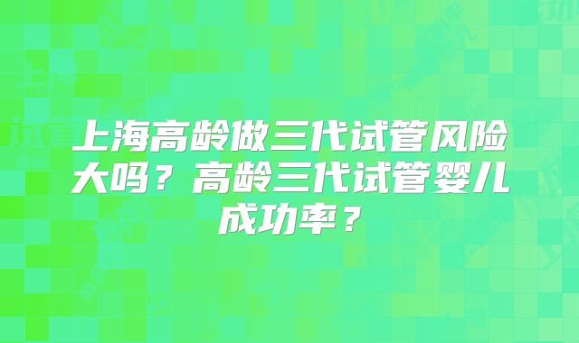 上海高龄做三代试管风险大吗？高龄三代试管婴儿成功率？