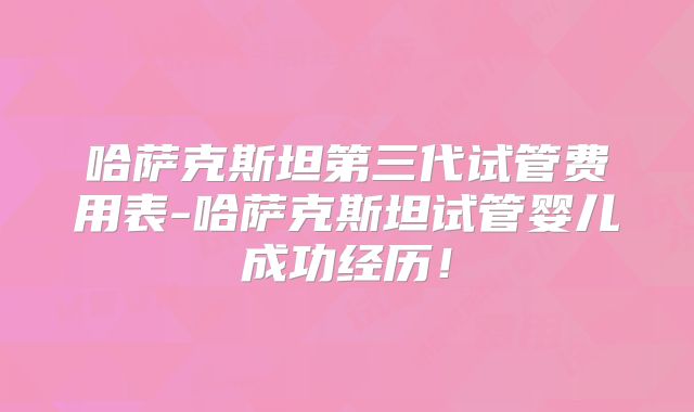哈萨克斯坦第三代试管费用表-哈萨克斯坦试管婴儿成功经历！