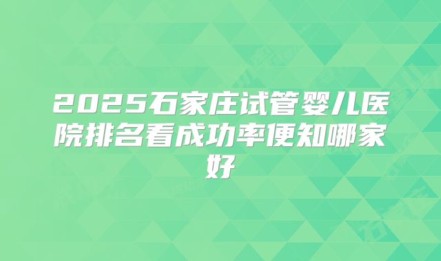 2025石家庄试管婴儿医院排名看成功率便知哪家好