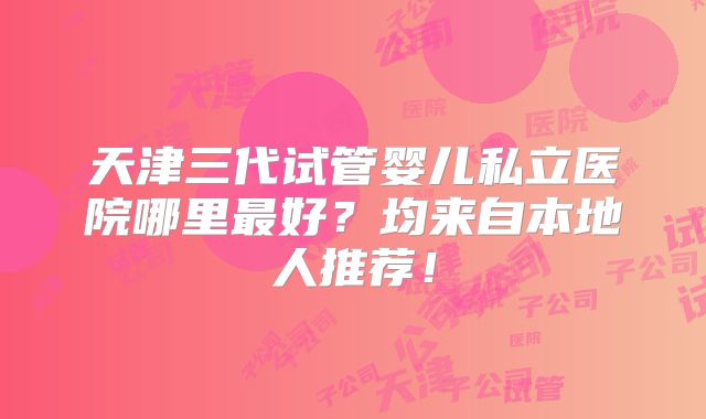 天津三代试管婴儿私立医院哪里最好？均来自本地人推荐！