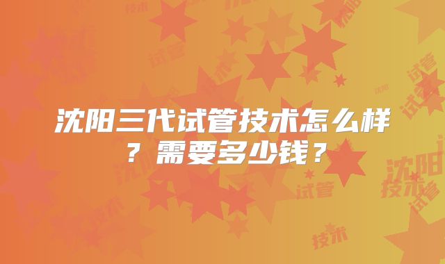 沈阳三代试管技术怎么样？需要多少钱？