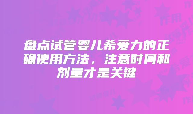 盘点试管婴儿希爱力的正确使用方法，注意时间和剂量才是关键
