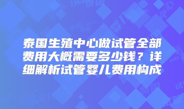 泰国生殖中心做试管全部费用大概需要多少钱?详细解析试管婴儿费用构成