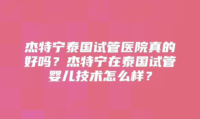杰特宁泰国试管医院真的好吗？杰特宁在泰国试管婴儿技术怎么样？