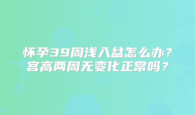 怀孕39周浅入盆怎么办?宫高两周无变化正常吗?