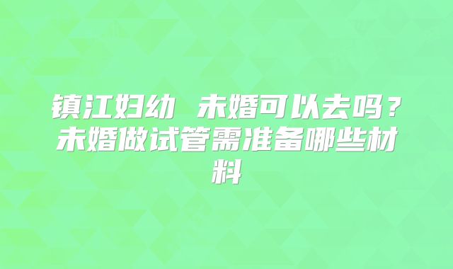 镇江妇幼 未婚可以去吗？未婚做试管需准备哪些材料