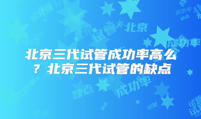 北京三代试管成功率高么?北京三代试管的缺点