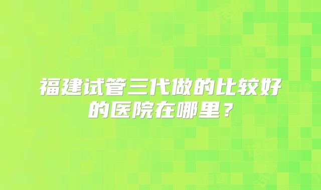 福建试管三代做的比较好的医院在哪里？