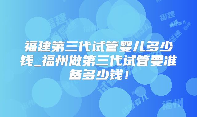 福建第三代试管婴儿多少钱_福州做第三代试管要准备多少钱！