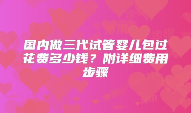 国内做三代试管婴儿包过花费多少钱？附详细费用步骤