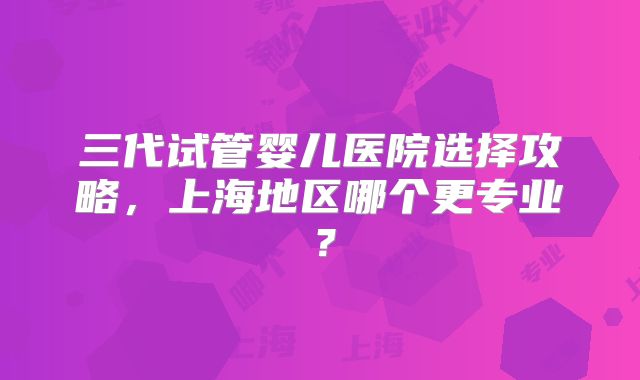 三代试管婴儿医院选择攻略，上海地区哪个更专业？