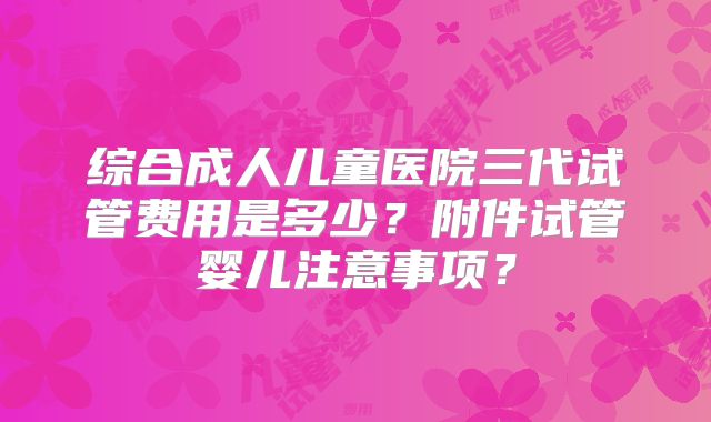 综合成人儿童医院三代试管费用是多少？附件试管婴儿注意事项？