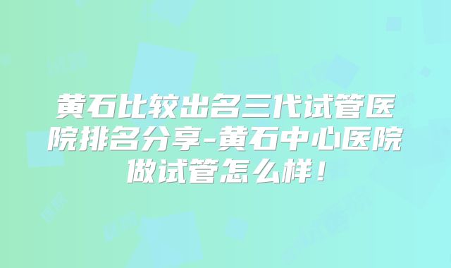 黄石比较出名三代试管医院排名分享-黄石中心医院做试管怎么样!