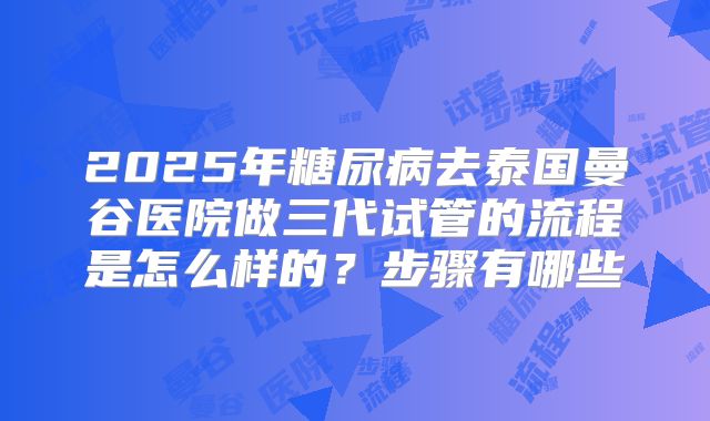 2025年糖尿病去泰国曼谷医院做三代试管的流程是怎么样的?步骤有哪些