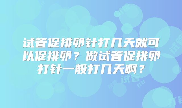 试管促排卵针打几天就可以促排卵？做试管促排卵打针一般打几天啊？