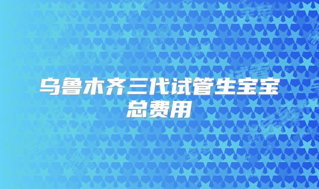 乌鲁木齐三代试管生宝宝总费用