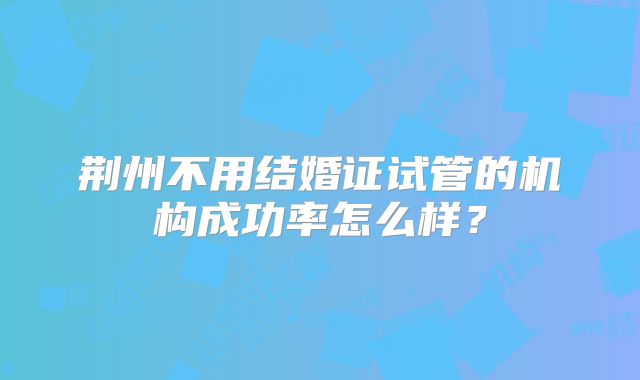 荆州不用结婚证试管的机构成功率怎么样？