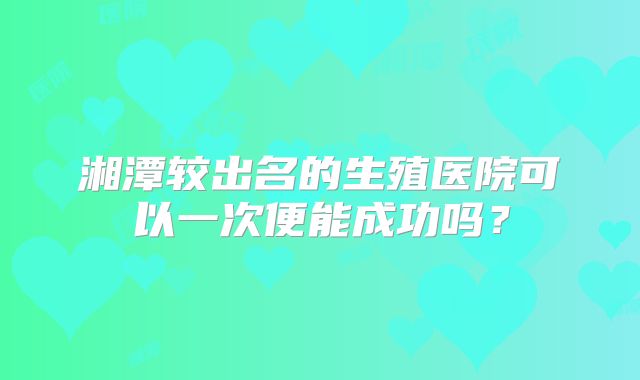 湘潭较出名的生殖医院可以一次便能成功吗?