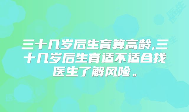 三十几岁后生育算高龄,三十几岁后生育适不适合找医生了解风险。