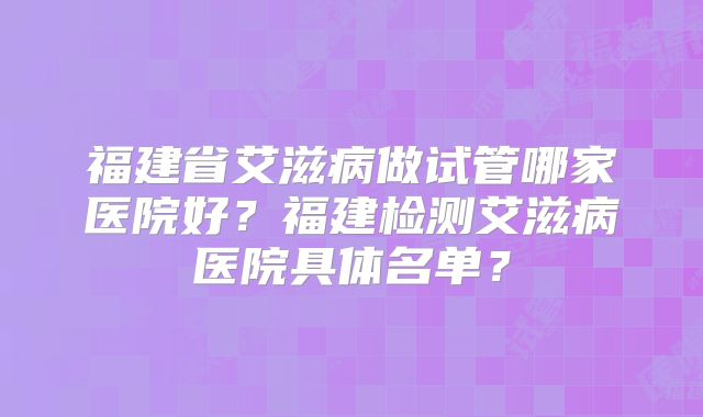 福建省艾滋病做试管哪家医院好？福建检测艾滋病医院具体名单？