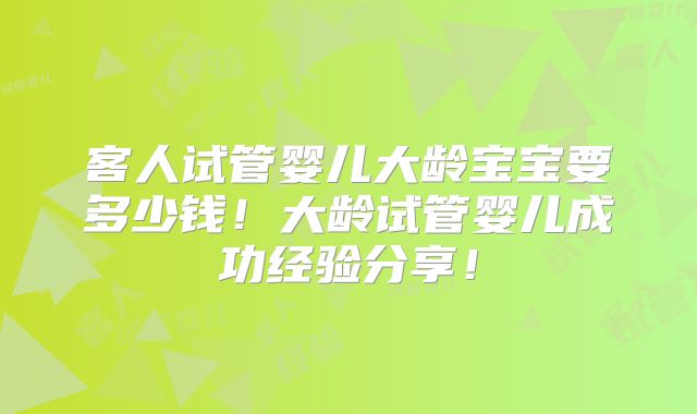 客人试管婴儿大龄宝宝要多少钱!大龄试管婴儿成功经验分享!