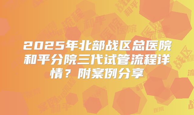 2025年北部战区总医院和平分院三代试管流程详情？附案例分享
