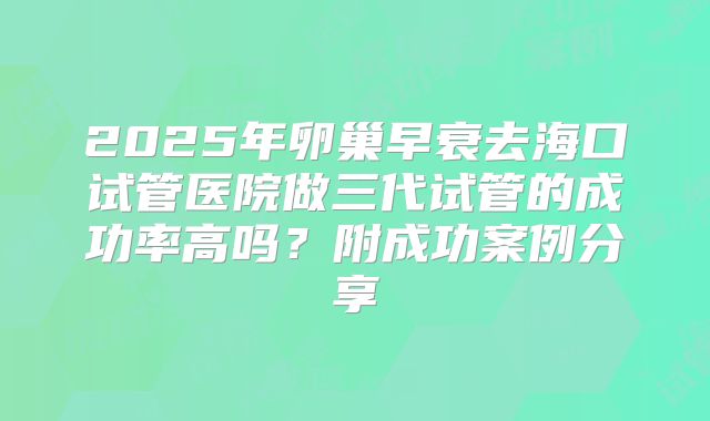 2025年卵巢早衰去海口试管医院做三代试管的成功率高吗？附成功案例分享