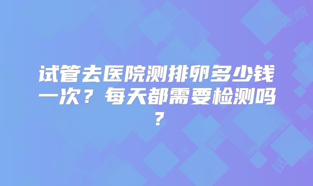 试管去医院测排卵多少钱一次?每天都需要检测吗?