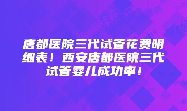 唐都医院三代试管花费明细表！西安唐都医院三代试管婴儿成功率！