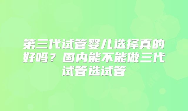 第三代试管婴儿选择真的好吗？国内能不能做三代试管选试管