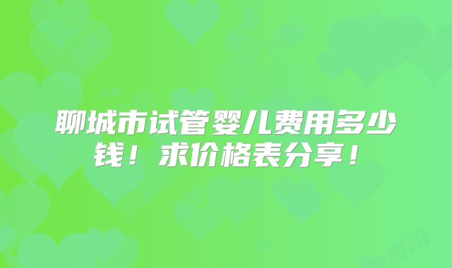 聊城市试管婴儿费用多少钱!求价格表分享!