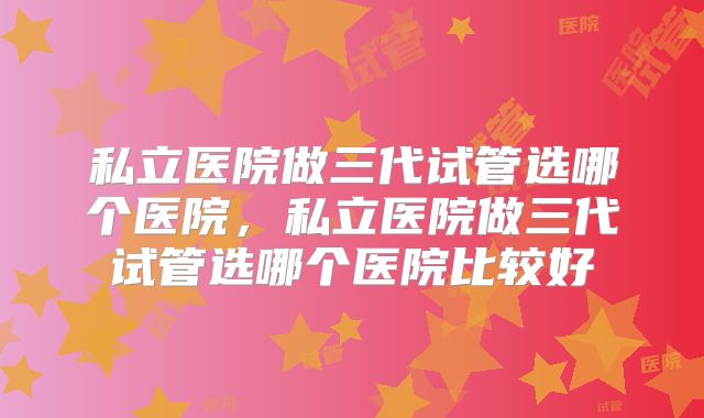 私立医院做三代试管选哪个医院，私立医院做三代试管选哪个医院比较好