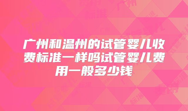广州和温州的试管婴儿收费标准一样吗试管婴儿费用一般多少钱