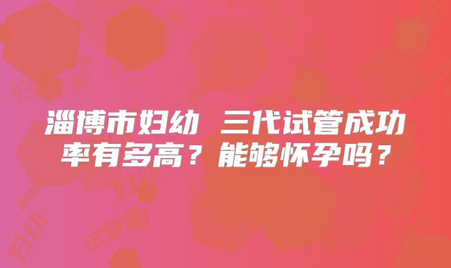 淄博市妇幼 三代试管成功率有多高?能够怀孕吗?