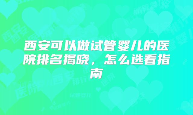 西安可以做试管婴儿的医院排名揭晓，怎么选看指南