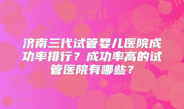 济南三代试管婴儿医院成功率排行？成功率高的试管医院有哪些？