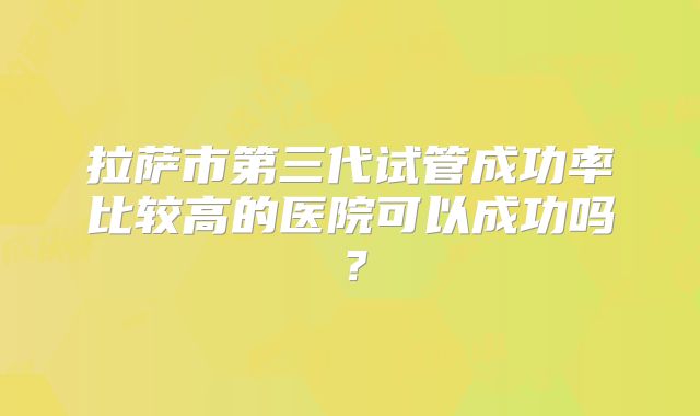 拉萨市第三代试管成功率比较高的医院可以成功吗？
