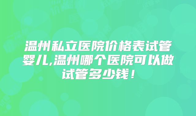 温州私立医院价格表试管婴儿,温州哪个医院可以做试管多少钱！