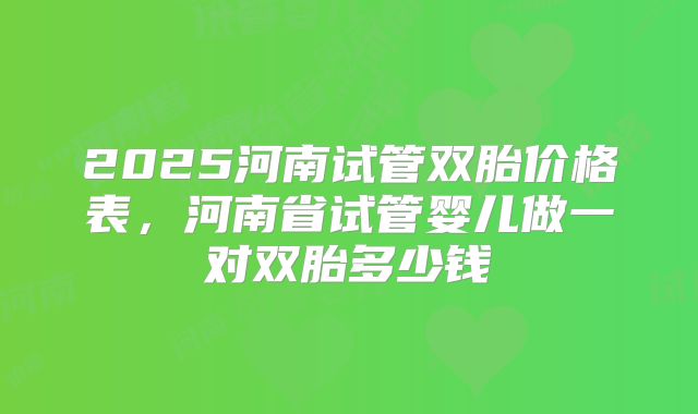 2025河南试管双胎价格表,河南省试管婴儿做一对双胎多少钱