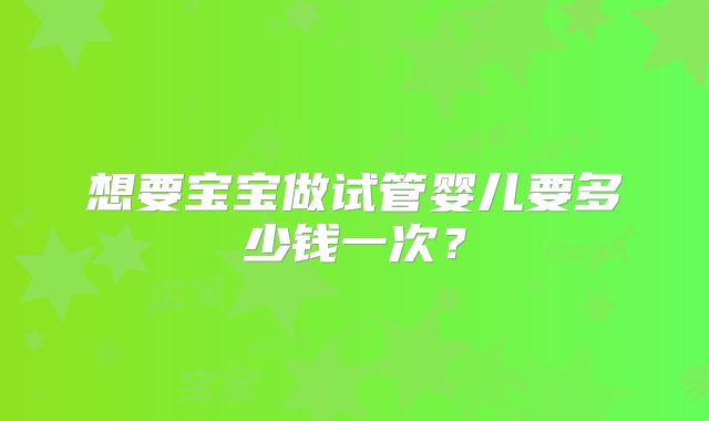 想要宝宝做试管婴儿要多少钱一次？