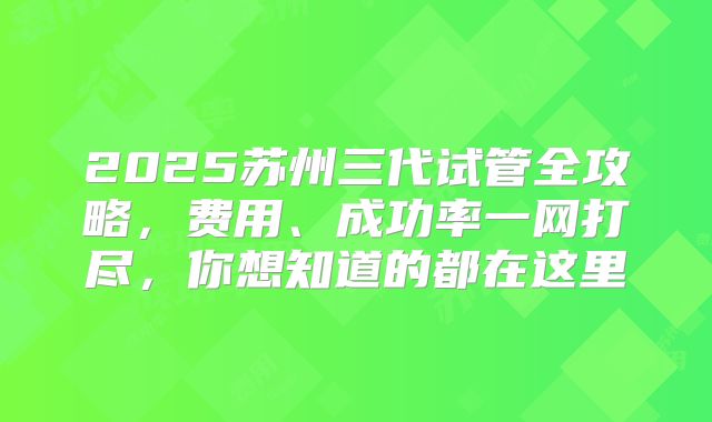 2025苏州三代试管全攻略,费用、成功率一网打尽,你想知道的都在这里