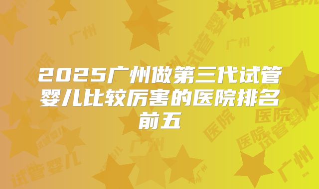 2025广州做第三代试管婴儿比较厉害的医院排名前五