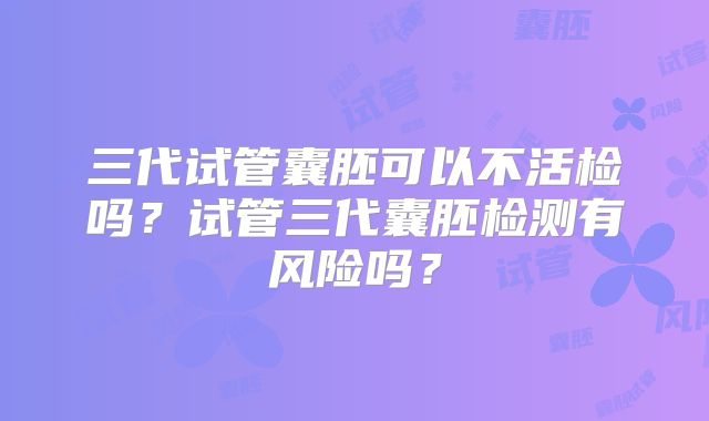 三代试管囊胚可以不活检吗？试管三代囊胚检测有风险吗？