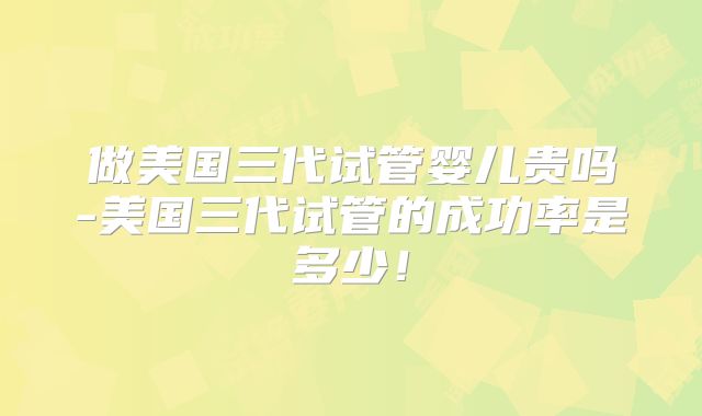 做美国三代试管婴儿贵吗-美国三代试管的成功率是多少!